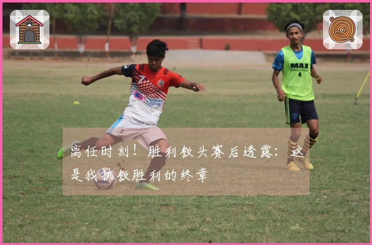 离任时刻!胜利教头赛后透露:这是我执教胜利的终章