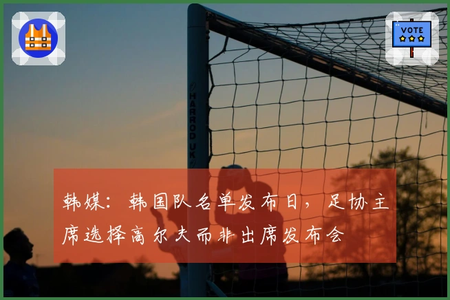 韩媒：韩国队名单发布日，足协主席选择高尔夫而非出席发布会